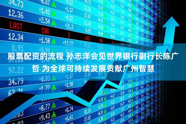 股票配资的流程 孙志洋会见世界银行副行长陈广哲 为全球可持续发展贡献广州智慧