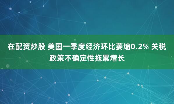 在配资炒股 美国一季度经济环比萎缩0.2% 关税政策不确定性拖累增长