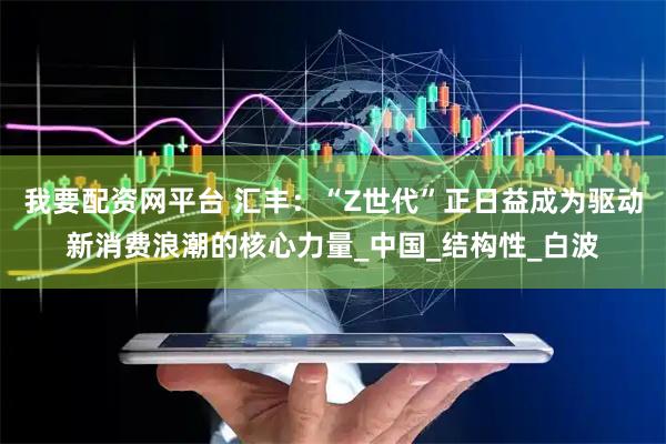 我要配资网平台 汇丰：“Z世代”正日益成为驱动新消费浪潮的核心力量_中国_结构性_白波