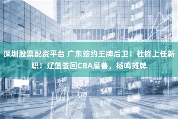 深圳股票配资平台 广东签约王牌后卫！杜锋上任新职！辽篮签回CBA魔兽，杨鸣摊牌