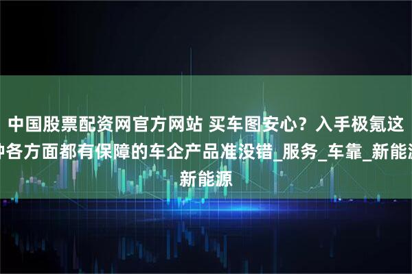 中国股票配资网官方网站 买车图安心？入手极氪这种各方面都有保障的车企产品准没错_服务_车靠_新能源