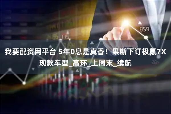 我要配资网平台 5年0息是真香！果断下订极氪7X现款车型_高环_上周末_续航