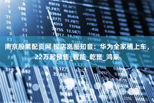 南京股票配资网 探店岚图知音：华为全家桶上车，22万起预售_智能_乾崑_鸿蒙