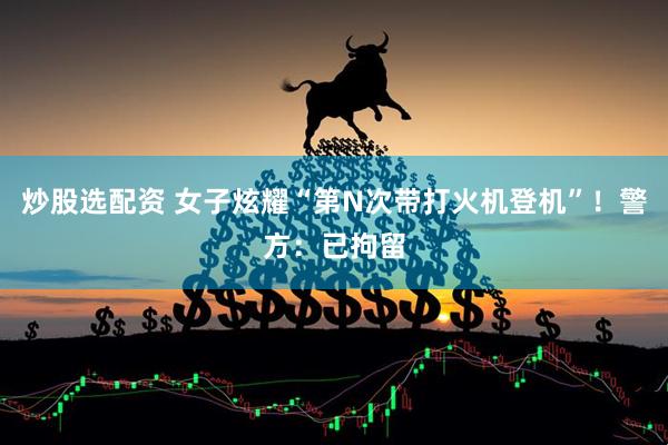 炒股选配资 女子炫耀“第N次带打火机登机”！警方：已拘留