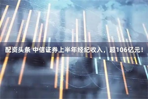 配资头条 中信证券上半年经纪收入，超106亿元！