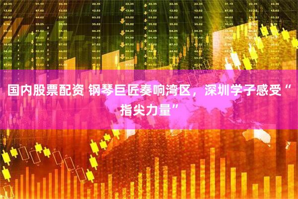 国内股票配资 钢琴巨匠奏响湾区，深圳学子感受“指尖力量”