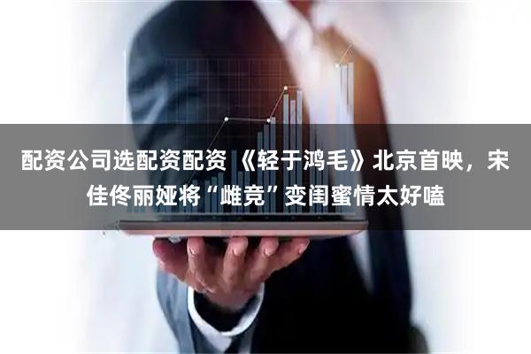 配资公司选配资配资 《轻于鸿毛》北京首映，宋佳佟丽娅将“雌竞”变闺蜜情太好嗑